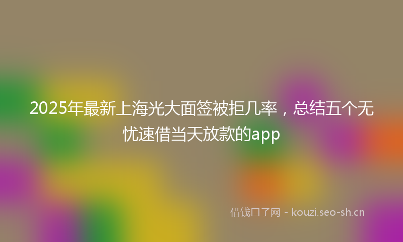 2025年最新上海光大面签被拒几率，总结五个无忧速借当天放款的app
