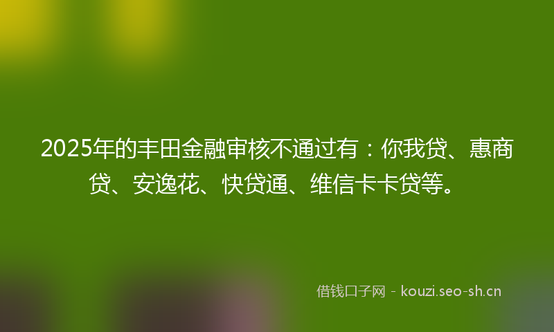 2025年的丰田金融审核不通过有：你我贷、惠商贷、安逸花、快贷通、维信卡卡贷等。