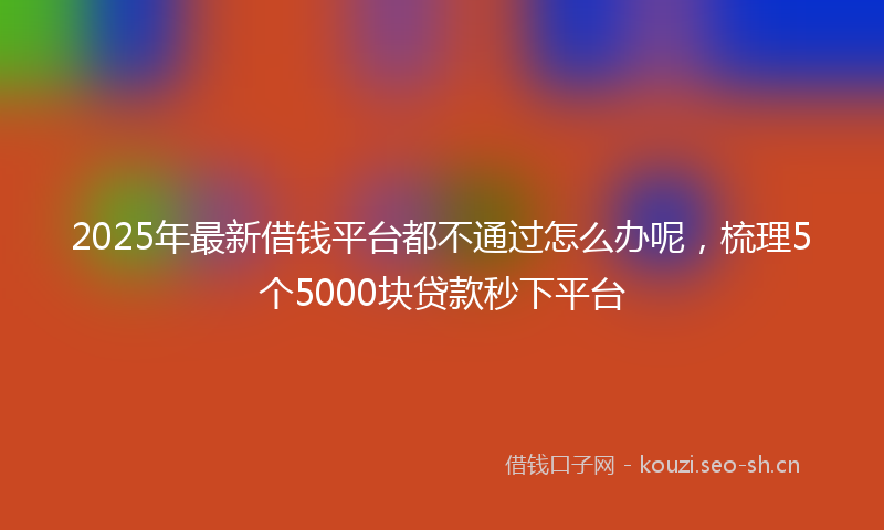 2025年最新借钱平台都不通过怎么办呢，梳理5个5000块贷款秒下平台