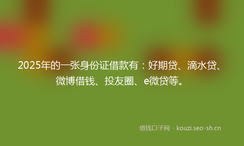 2025年的一张身份证借款有：好期贷、滴水贷、微博借钱、投友圈、e微贷等。