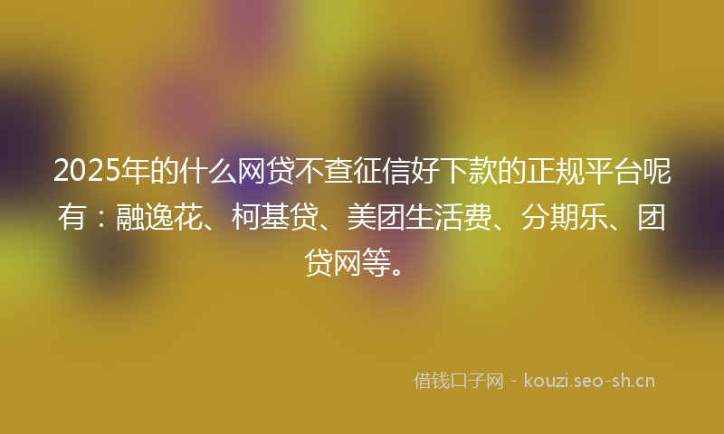 2025年的什么网贷不查征信好下款的正规平台呢有：融逸花、柯基贷、美团生活费、分期乐、团贷网等。