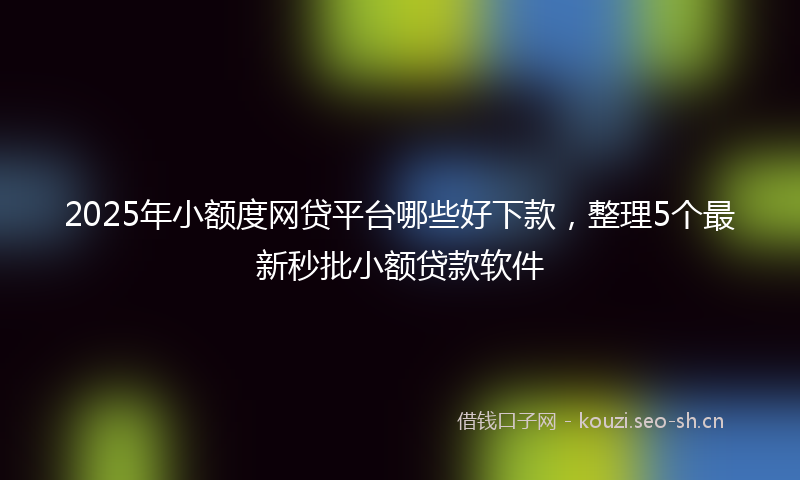 2025年小额度网贷平台哪些好下款，整理5个最新秒批小额贷款软件