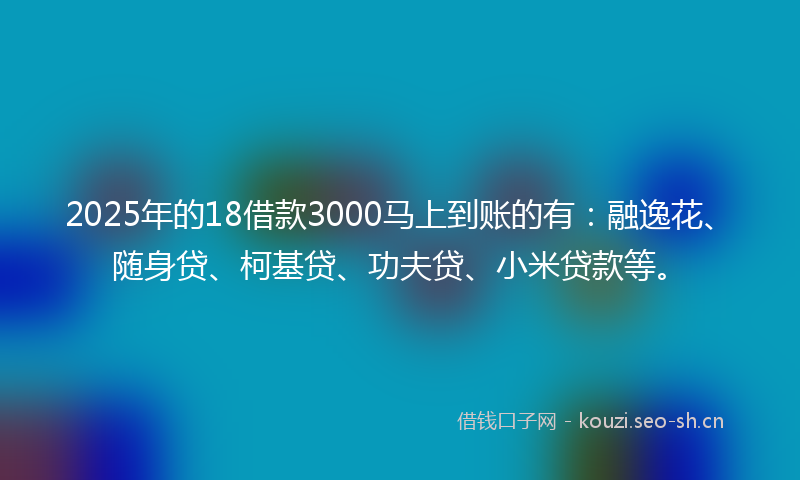 2025年的18借款3000马上到账的有：融逸花、随身贷、柯基贷、功夫贷、小米贷款等。