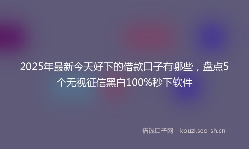 2025年最新今天好下的借款口子有哪些，盘点5个无视征信黑白100%秒下软件