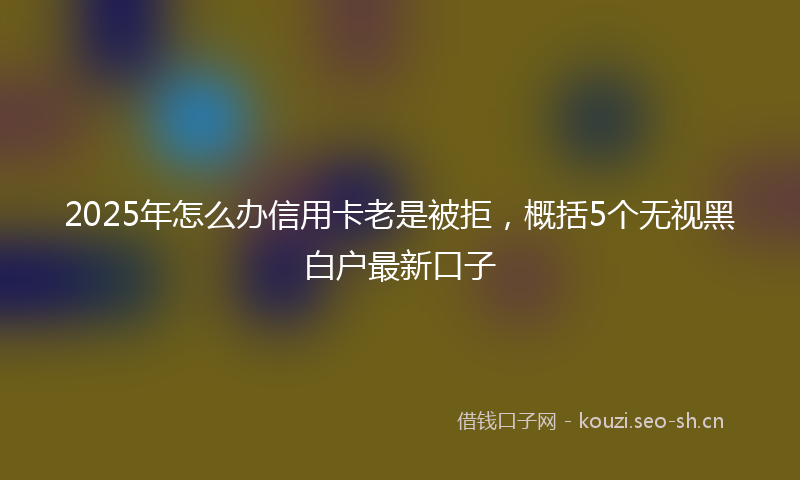 2025年怎么办信用卡老是被拒，概括5个无视黑白户最新口子