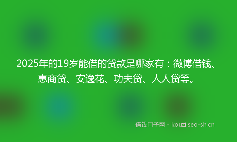 2025年的19岁能借的贷款是哪家有：微博借钱、惠商贷、安逸花、功夫贷、人人贷等。