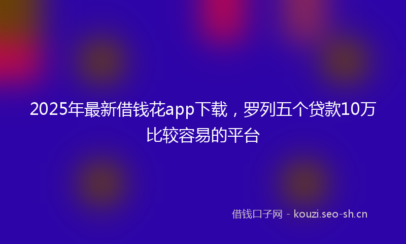 2025年最新借钱花app下载,罗列五个贷款10万比较容易的平台