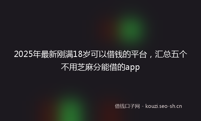 2025年最新刚满18岁可以借钱的平台,汇总五个不用芝麻分能借的app