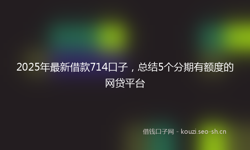 2025年最新借款714口子，总结5个分期有额度的网贷平台