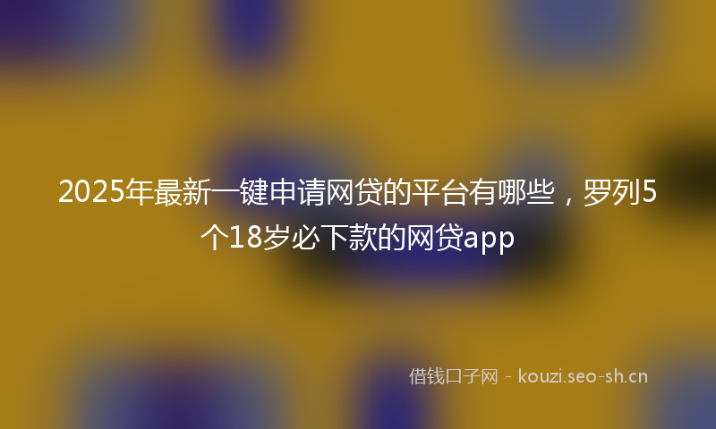 2025年最新一键申请网贷的平台有哪些，罗列5个18岁必下款的网贷app