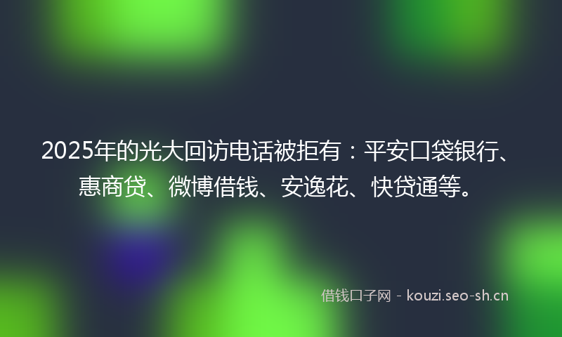 2025年的光大回访电话被拒有：平安口袋银行、惠商贷、微博借钱、安逸花、快贷通等。