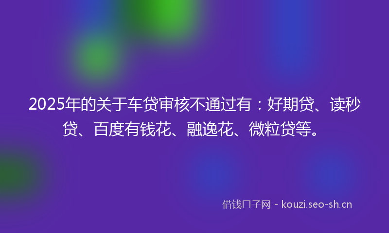 2025年的关于车贷审核不通过有：好期贷、读秒贷、百度有钱花、融逸花、微粒贷等。