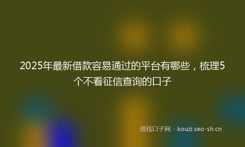 2025年最新借款容易通过的平台有哪些，梳理5个不看征信查询的口子