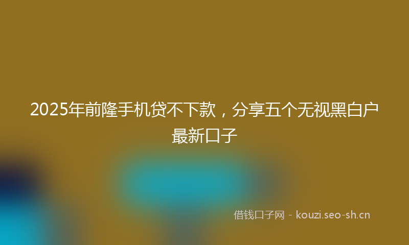 2025年前隆手机贷不下款，分享五个无视黑白户最新口子