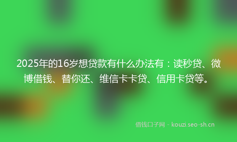 2025年的16岁想贷款有什么办法有：读秒贷、微博借钱、替你还、维信卡卡贷、信用卡贷等。