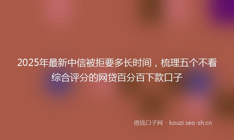 2025年最新中信被拒要多长时间，梳理五个不看综合评分的网贷百分百下款口子