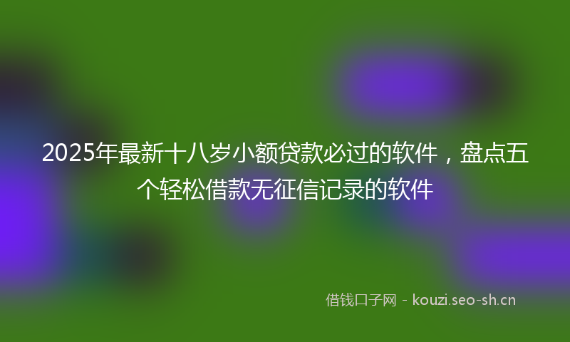 2025年最新十八岁小额贷款必过的软件，盘点五个轻松借款无征信记录的软件