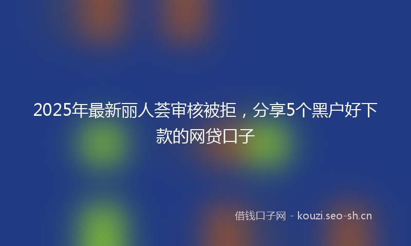 2025年最新丽人荟审核被拒，分享5个黑户好下款的网贷口子