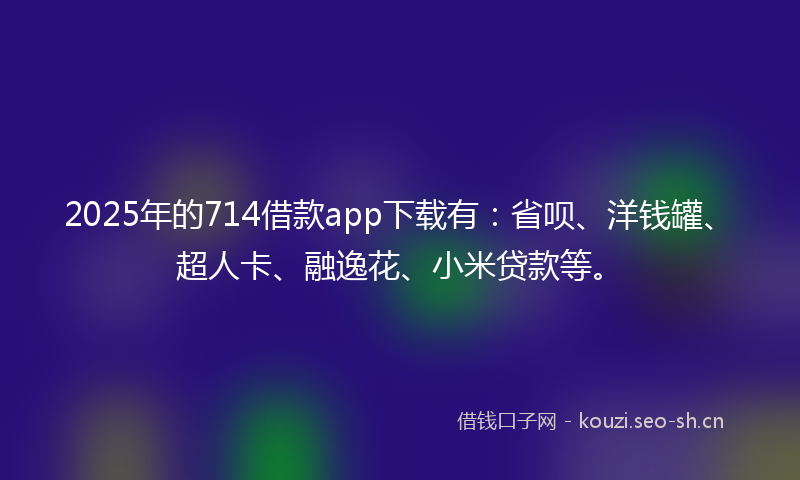 2025年的714借款app下载有：省呗、洋钱罐、超人卡、融逸花、小米贷款等。