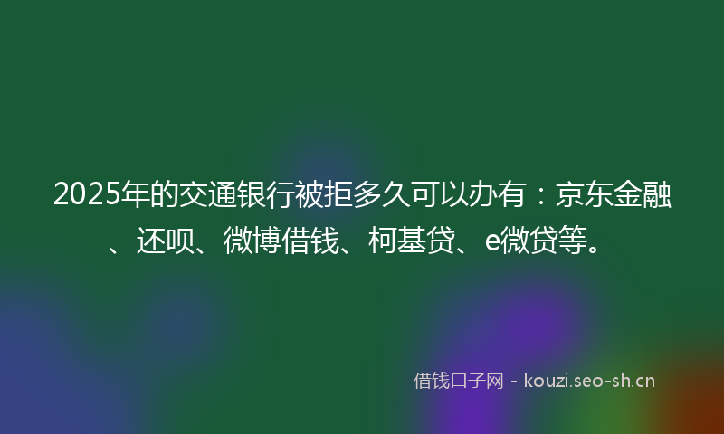 2025年的交通银行被拒多久可以办有：京东金融、还呗、微博借钱、柯基贷、e微贷等。