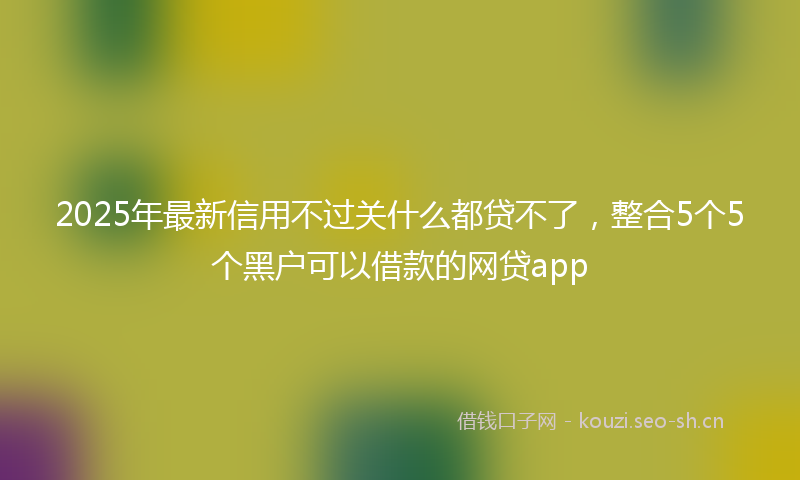 2025年最新信用不过关什么都贷不了,整合5个5个黑户可以借款的网贷app