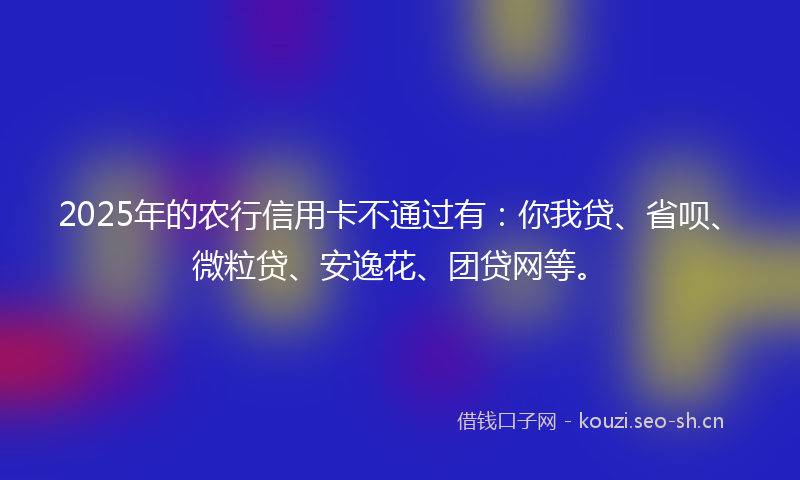2025年的农行信用卡不通过有:你我贷、省呗、微粒贷、安逸花、团贷网等。