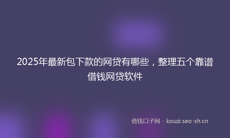 2025年最新包下款的网贷有哪些，整理五个靠谱借钱网贷软件