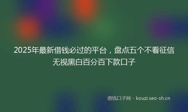 2025年最新借钱必过的平台，盘点五个不看征信无视黑白百分百下款口子