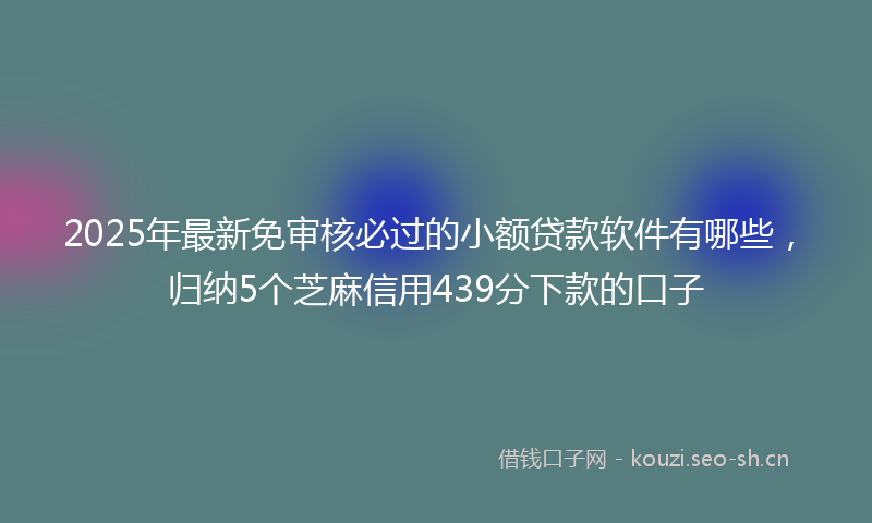 2025年最新免审核必过的小额贷款软件有哪些，归纳5个芝麻信用439分下款的口子