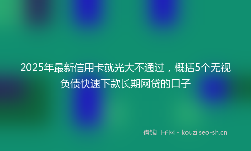 2025年最新信用卡就光大不通过，概括5个无视负债快速下款长期网贷的口子