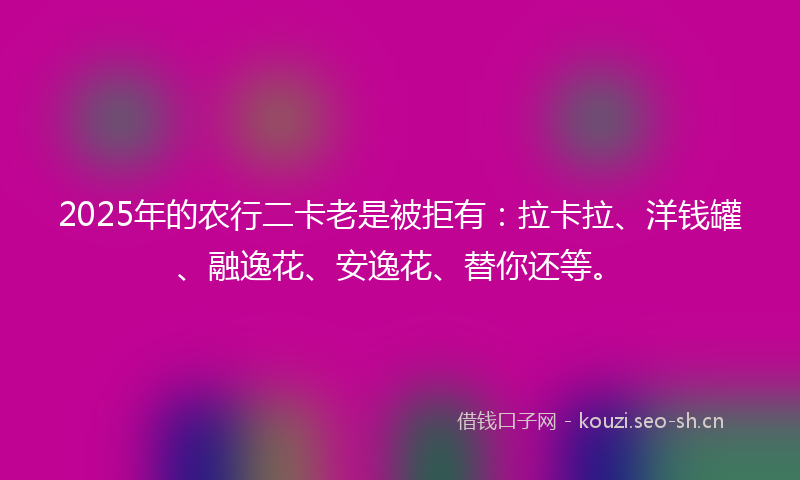 2025年的农行二卡老是被拒有：拉卡拉、洋钱罐、融逸花、安逸花、替你还等。