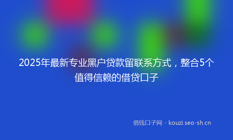 2025年最新专业黑户贷款留联系方式，整合5个值得信赖的借贷口子