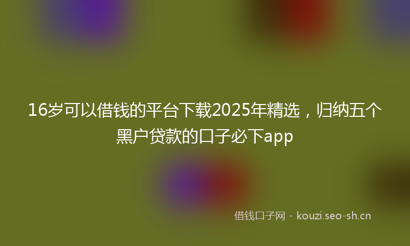 16岁可以借钱的平台下载2025年精选，归纳五个黑户贷款的口子必下app