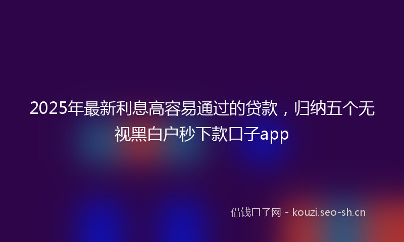 2025年最新利息高容易通过的贷款，归纳五个无视黑白户秒下款口子app