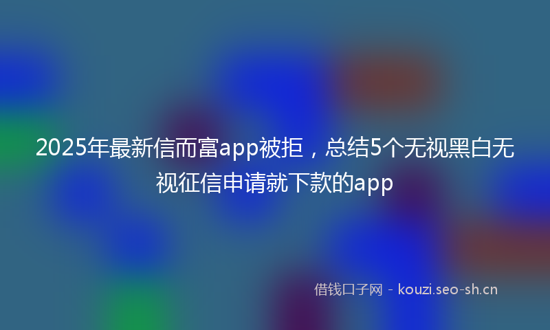 2025年最新信而富app被拒，总结5个无视黑白无视征信申请就下款的app