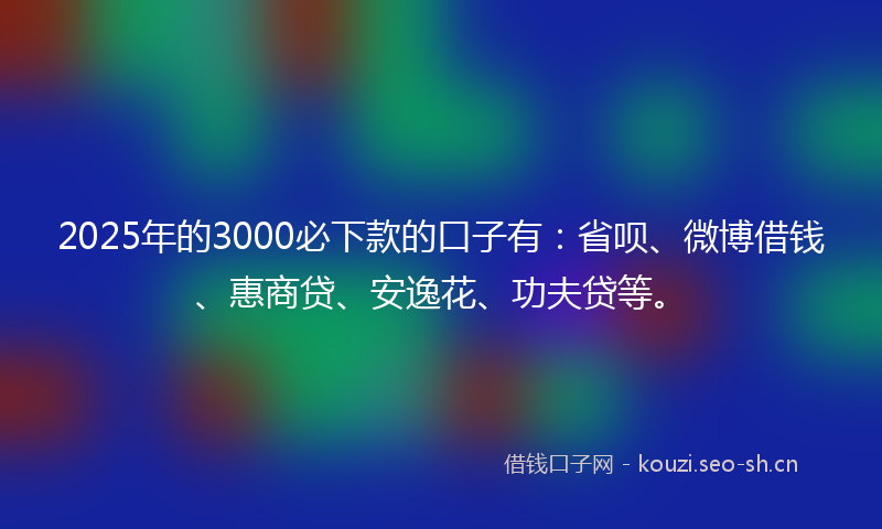 2025年的3000必下款的口子有：省呗、微博借钱、惠商贷、安逸花、功夫贷等。