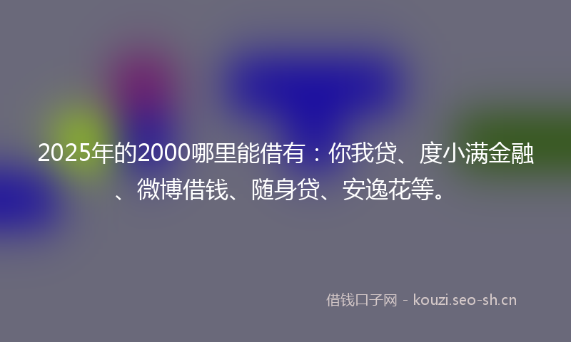 2025年的2000哪里能借有：你我贷、度小满金融、微博借钱、随身贷、安逸花等。
