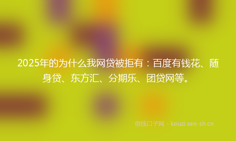 2025年的为什么我网贷被拒有：百度有钱花、随身贷、东方汇、分期乐、团贷网等。
