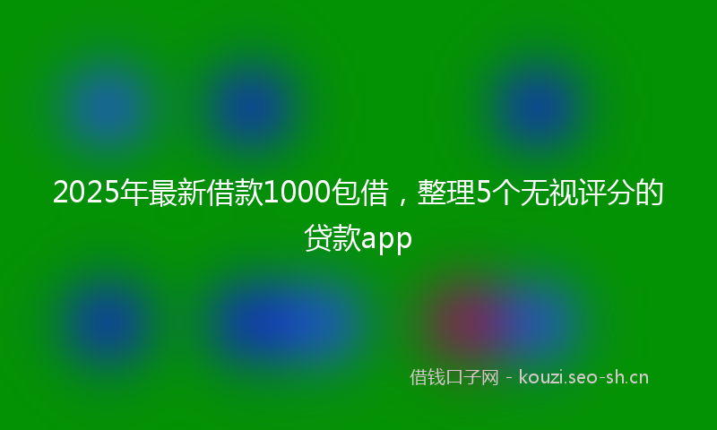 2025年最新借款1000包借，整理5个无视评分的贷款app
