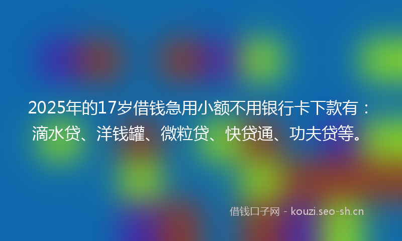 2025年的17岁借钱急用小额不用银行卡下款有：滴水贷、洋钱罐、微粒贷、快贷通、功夫贷等。