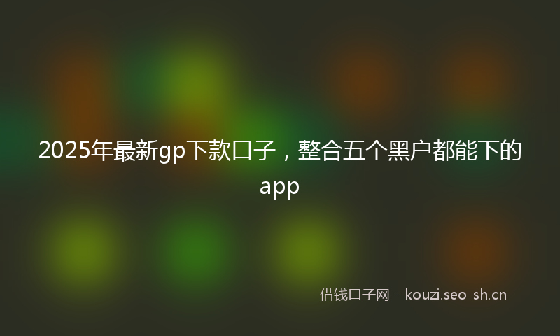 2025年最新gp下款口子，整合五个黑户都能下的app