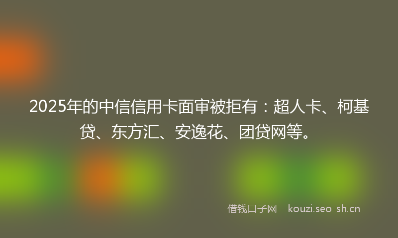 2025年的中信信用卡面审被拒有：超人卡、柯基贷、东方汇、安逸花、团贷网等。