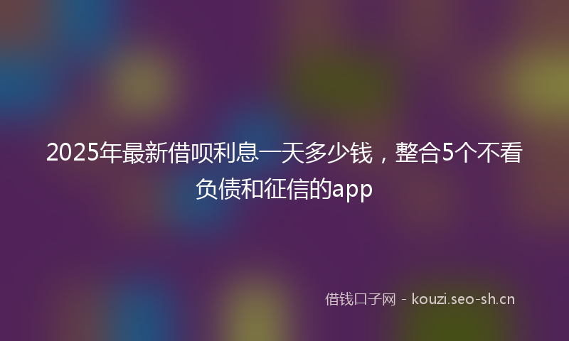 2025年最新借呗利息一天多少钱,整合5个不看负债和征信的app