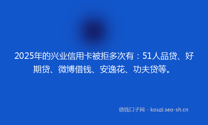 2025年的兴业信用卡被拒多次有：51人品贷、好期贷、微博借钱、安逸花、功夫贷等。