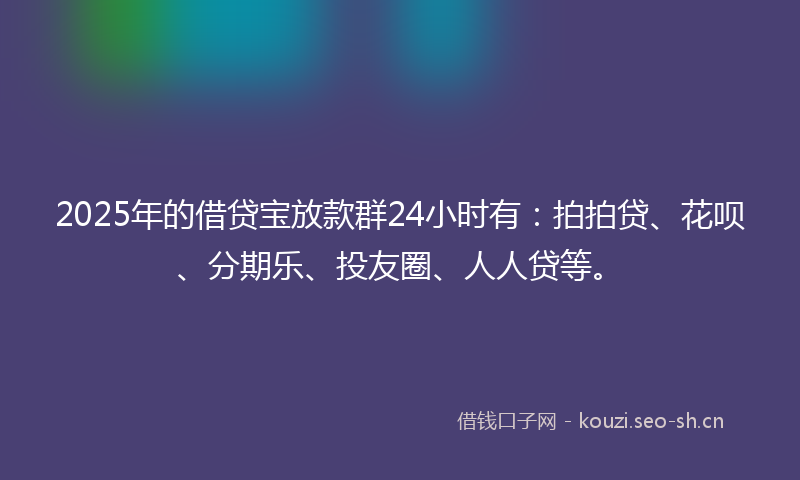 2025年的借贷宝放款群24小时有：拍拍贷、花呗、分期乐、投友圈、人人贷等。