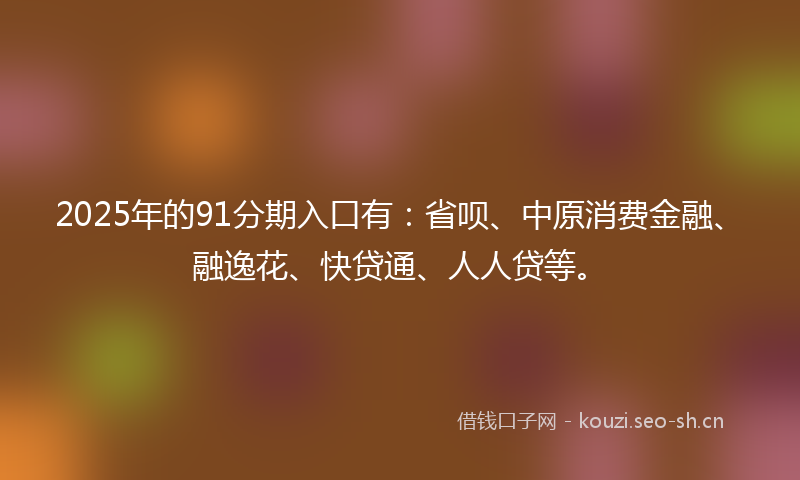 2025年的91分期入口有：省呗、中原消费金融、融逸花、快贷通、人人贷等。