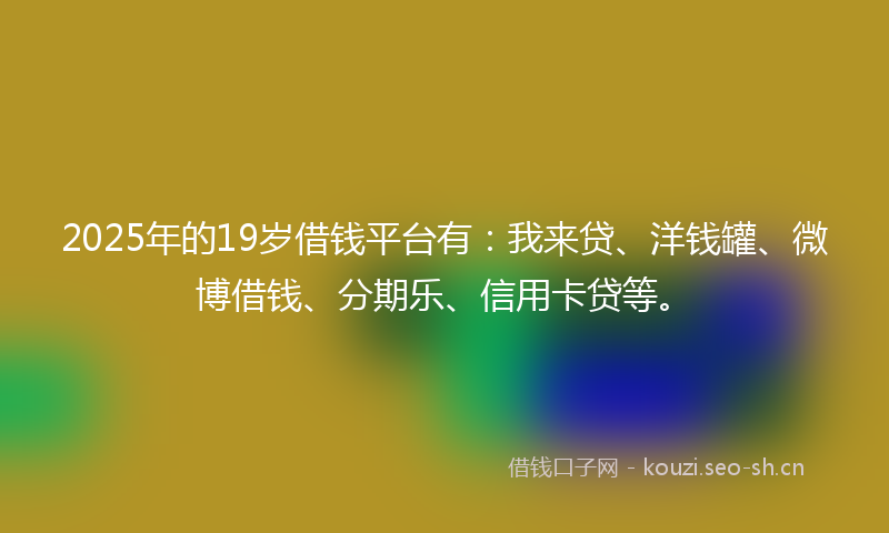 2025年的19岁借钱平台有：我来贷、洋钱罐、微博借钱、分期乐、信用卡贷等。