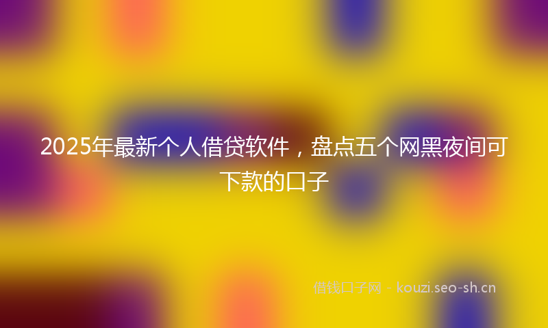 2025年最新个人借贷软件，盘点五个网黑夜间可下款的口子
