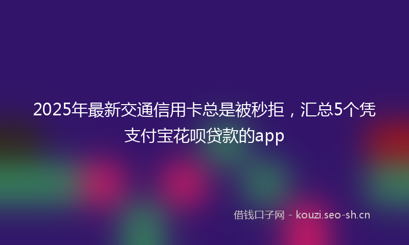 2025年最新交通信用卡总是被秒拒，汇总5个凭支付宝花呗贷款的app