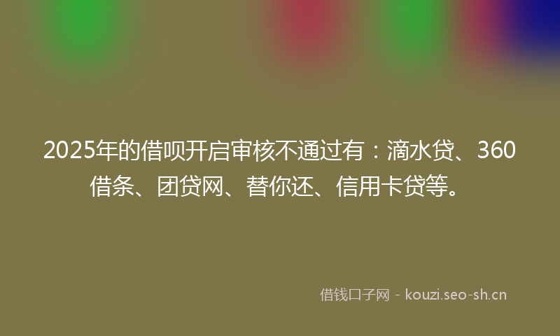 2025年的借呗开启审核不通过有:滴水贷、360借条、团贷网、替你还、信用卡贷等。
